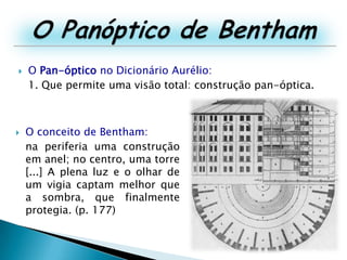 O Panóptico de BenthamO Pan-óptico no Dicionário Aurélio:1. Que permite uma visão total: construção pan-óptica.O conceito de Bentham:	na periferia uma construção em anel; no centro, uma torre [...] A plena luz e o olhar de um vigia captam melhor que a sombra, que finalmente protegia. (p. 177)