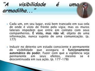 “A visibilidade é uma armadilha...”Cada um, em seu lugar, está bem trancado em sua cela de onde é visto de frente pelo vigia; mas os muros laterais impedem que entre em contato com seus companheiros. É visto, mas não vê; objeto de uma informação, nunca sujeito de uma comunicação. (p. 177)Induzir no detento um estado consciente e permanente de visibilidade que assegura o funcionamento automático do poder. Fazer com que a vigilância seja permanente em seus efeitos, mesmo se é descontinuada em sua ação. (p. 177-178)