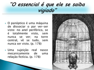 “O essencial é que ele se saiba vigiado”O panóptico é uma máquina de dissociar o par ver-ser visto: no anel periférico, se é totalmente visto, sem nunca se ver; na torre central, vê se tudo, sem nunca ser visto. (p. 178)Uma sujeição real nasce mecanicamente de uma relação fictícia. (p. 178)