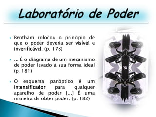Laboratório de PoderBentham colocou o princípio de que o poder deveria ser visível e inverificável. (p. 178)... É o diagrama de um mecanismo de poder levado à sua forma ideal (p. 181)O esquema panóptico é um intensificador para qualquer aparelho de poder [...] É uma maneira de obter poder. (p. 182)