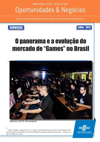 Julho - 2012SERVIÇOS
O panorama e a evolução do
mercado de “Games” no Brasil
SBGames 2010, Florianópolis.
¹
¹ Fonte imagem: Disponível em:< http://www.fdcomunicacao.com.br/wp-content/uplo-
ads/Campeonato-Taikodom-4-Cr%C3%A9dito-de-imagem-Mario-Oliveira.jpg>. Acesso em
18/07/2012 às 13:44.
 