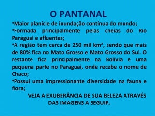 O PANTANAL  Maior planície de inundação contínua do mundo; Formada principalmente pelas cheias do Rio Paraguai e afluentes; A região tem cerca de 250 mil km², sendo que mais de 80% fica no Mato Grosso e Mato Grosso do Sul. O restante fica principalmente na Bolívia e uma pequena parte no Paraguai, onde recebe o nome de Chaco; Possui uma impressionante diversidade na fauna e flora;  VEJA A EXUBERÂNCIA DE SUA BELEZA ATRAVÉS DAS IMAGENS A SEGUIR. 