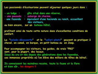 Les passionnés d’écotourisme peuvent séjourner quelques jours dans :

- un lodge :      gîte situé dans une réserve,
- une pousada   : auberge de charme,
- une fazenda   : équivalent d’une hacienda ou ranch, accueillant
                  des visiteurs,
ou bien encore, sur un bateau-hôtel,

profitant ainsi de toute cette nature dans d’excellentes conditions de
confort.

La "balade-découverte"  et le "safari-photo"  peuvent se pratiquer à
cheval, en canoé, en barque, en petit bateau ou en Jeep.

Pour accompagner les visiteurs, les guides, de vrais "PRO"
sont, pour la plupart, des locaux.
Issus du cru et nés depuis des générations dans les fazendas,
ces immenses propriétés où l’on élève des milliers de têtes de bétail.

Ils connaissent les moindres recoins, toute la faune et la flore
et bien sûr… les dangers !!
 