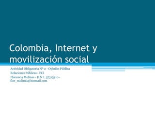 Colombia, Internet y 
movilización social 
Actividad Obligatoria Nº 2 - Opinión Pública 
Relaciones Públicas - ECI 
Florencia Molinas - D.N.I. 37315310 - 
flor_molinas@hotmail.com 
 