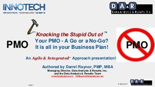 © 2004-2017
Authored by Darrel Raynor, PMP, MBA
Managing Director, Data Analysis & Results, Inc.
and the Data Analysis & Results Team
www.DataAnalysis.com DARaynor@DataAnalysis.com
Knocking the Stupid Out of ™
Your PMO - A Go or a No-Go?
It is all in your Business Plan!
An Agile & Integrated™ Approach presentation!
PMOPMO
page 1
 