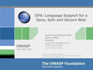 OPA: Language Support for a
                   Sane, Safe and Secure Web



                          David Rajchenbach-Teller
                          Head of R&D
                          MLstate
                          David.Teller@mlstate.com
OWASP                     twitter.com/mlstate
                          +33 1 55 43 76 55
June 24th, 2010

                     Copyright © The OWASP Foundation
                     Permission is granted to copy, distribute and/or modify this document
                     under the terms of the OWASP License.




                     The OWASP Foundation
                     http://www.owasp.org
 