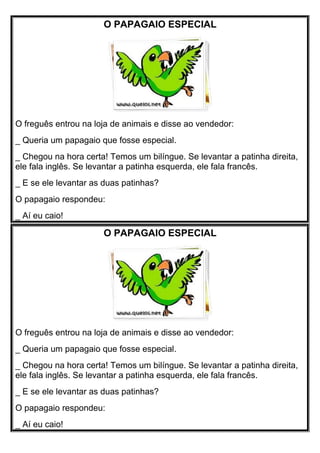 O PAPAGAIO ESPECIAL 
O freguês entrou na loja de animais e disse ao vendedor: 
_ Queria um papagaio que fosse especial. 
_ Chegou na hora certa! Temos um bilíngue. Se levantar a patinha direita, 
ele fala inglês. Se levantar a patinha esquerda, ele fala francês. 
_ E se ele levantar as duas patinhas? 
O papagaio respondeu: 
_ Aí eu caio! 
O PAPAGAIO ESPECIAL 
O freguês entrou na loja de animais e disse ao vendedor: 
_ Queria um papagaio que fosse especial. 
_ Chegou na hora certa! Temos um bilíngue. Se levantar a patinha direita, 
ele fala inglês. Se levantar a patinha esquerda, ele fala francês. 
_ E se ele levantar as duas patinhas? 
O papagaio respondeu: 
_ Aí eu caio! 
