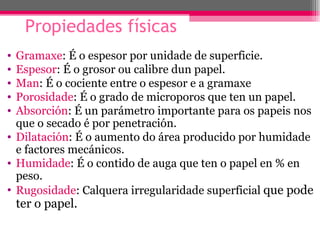Propiedades físicas
• Gramaxe: É o espesor por unidade de superficie.
• Espesor: É o grosor ou calibre dun papel.
• Man: É o cociente entre o espesor e a gramaxe
• Porosidade: É o grado de microporos que ten un papel.
• Absorción: É un parámetro importante para os papeis nos
  que o secado é por penetración.
• Dilatación: É o aumento do área producido por humidade
  e factores mecánicos.
• Humidade: É o contido de auga que ten o papel en % en
  peso.
• Rugosidade: Calquera irregularidade superficial que pode
    ter o papel.
 