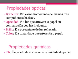 Propiedades ópticas
• Brancura: Reflexión homoxénea de luz nos tres
  compoñentes básicos.
• Opacidad: É a luz que atravesa o papel en
  comparación coa luz incidente.
• Brillo: É a porcentaxe de luz reflexada.
• Color: É a tonalidade que presenta o papel.



   Propiedades químicas
• Ph: É o grado de acidez ou alcalinidade do papel
 