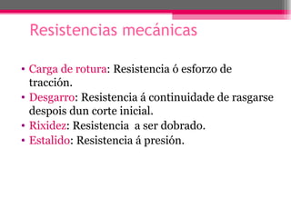 Resistencias mecánicas

• Carga de rotura: Resistencia ó esforzo de
  tracción.
• Desgarro: Resistencia á continuidade de rasgarse
  despois dun corte inicial.
• Rixidez: Resistencia a ser dobrado.
• Estalido: Resistencia á presión.
 