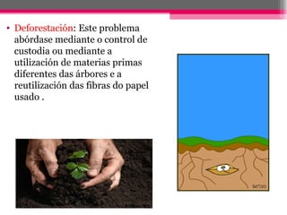 • Deforestación: Este problema
  abórdase mediante o control de
  custodia ou mediante a
  utilización de materias primas
  diferentes das árbores e a
  reutilización das fibras do papel
  usado .
 