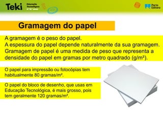 Gramagem do papel
A gramagem é o peso do papel.
A espessura do papel depende naturalmente da sua gramagem.
Gramagem de papel é uma medida de peso que representa a
densidade do papel em gramas por metro quadrado (g/m²).
O papel para impressão ou fotocópias tem
habitualmente 80 gramas/m².
O papel do bloco de desenho, que usas em
Educação Tecnológica, é mais grosso, pois
tem geralmente 120 gramas/m².
 
