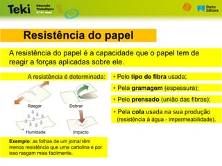 Rasgar Dobrar
Humidade Impacto
Resistência do papel
A resistência do papel é a capacidade que o papel tem de
reagir a forças aplicadas sobre ele.
A resistência é determinada: • Pelo tipo de fibra usada;
• Pela gramagem (espessura);
• Pelo prensado (união das fibras);
• Pela cola usada na sua produção
(resistência à água - impermeabilidade).
Exemplo: as folhas de um jornal têm
menos resistência que uma cartolina e por
isso rasgam mais facilmente.
 