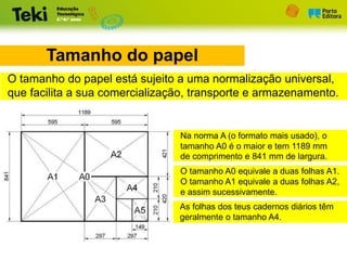 Tamanho do papel
O tamanho do papel está sujeito a uma normalização universal,
que facilita a sua comercialização, transporte e armazenamento.
Na norma A (o formato mais usado), o
tamanho A0 é o maior e tem 1189 mm
de comprimento e 841 mm de largura.
O tamanho A0 equivale a duas folhas A1.
O tamanho A1 equivale a duas folhas A2,
e assim sucessivamente.
As folhas dos teus cadernos diários têm
geralmente o tamanho A4.
 