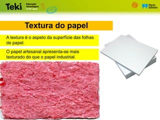 Textura do papel
O papel artesanal apresenta-se mais
texturado do que o papel industrial.
A textura é o aspeto da superfície das folhas
de papel.
 