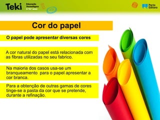 Cor do papel
O papel pode apresentar diversas cores
A cor natural do papel está relacionada com
as fibras utilizadas no seu fabrico.
Na maioria dos casos usa-se um
branqueamento para o papel apresentar a
cor branca.
Para a obtenção de outras gamas de cores
tinge-se a pasta da cor que se pretende,
durante a refinação.
 