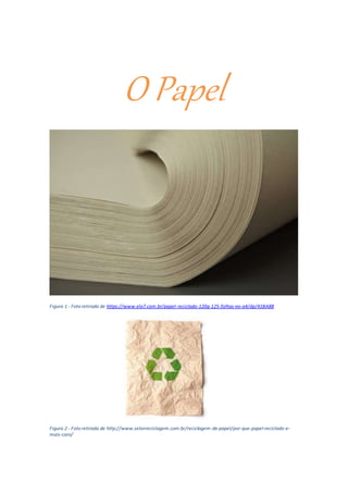 O Papel
Figura 1 - Foto retirada de https://www.elo7.com.br/papel-reciclado-120g-125-folhas-no-a4/dp/41BA8B
Figura 2 - Foto retirada de http://www.setorreciclagem.com.br/reciclagem-de-papel/por-que-papel-reciclado-e-
mais-caro/
 