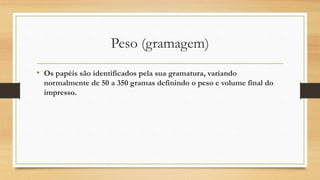 Peso (gramagem)
• Os papéis são identificados pela sua gramatura, variando
normalmente de 50 a 350 gramas definindo o peso e volume final do
impresso.
 