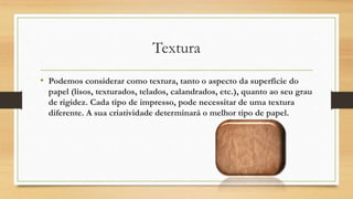 Textura
• Podemos considerar como textura, tanto o aspecto da superfície do
papel (lisos, texturados, telados, calandrados, etc.), quanto ao seu grau
de rigidez. Cada tipo de impresso, pode necessitar de uma textura
diferente. A sua criatividade determinará o melhor tipo de papel.
 