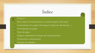 Índice
• O que é?
• Da extração da matéria-prima ao material (papel e derivados)
• Características dos papeis (Gramagem, Espessura, Resistência…)
• Normalização do papel
• Tipos de papel
• Impacto ambiental da extração das matérias-primas
• Ferramentas e instrumentos
• Técnicas de trabalhos
 