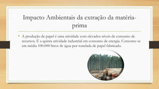 Impacto Ambientais da extração da matéria-
prima
• A produção de papel é uma atividade com elevados níveis de consumo de
recursos. É a quinta atividade industrial em consumo de energia. Consome-se
em média 100.000 litros de água por tonelada de papel fabricado.
 