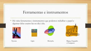 Ferramentas e instrumentos
• Há vária ferramentas e instrumentos que podemos trabalhar o papel e
algumas delas usamo-las no dia á dia.
Lápis Borracha Régua, Esquadro
e Compasso
Tesoura
 