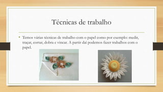 Técnicas de trabalho
• Temos várias técnicas de trabalho com o papel como por exemplo: medir,
traçar, cortar, dobra e vincar. A partir daí podemos fazer trabalhos com o
papel.
 