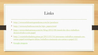 Links
• http://www.celuloseriograndense.com.br/produtos
• http://www.ruybarbosa.com.br/tipo_papeis.html
• http://www.viladoartesao.com.br/blog/2012/08/mural-da-vila-e-trabalhos-
desenvolvidos-com-papel
• http://ocantinhodadama.pmae.pt/2013/03/14/artesanato-trabalhos-manuais-em-
cartao-papel-reciclagem-ideias/trabalhos-manueais-em-cartao-e-papel-12/
• Google imagens
 