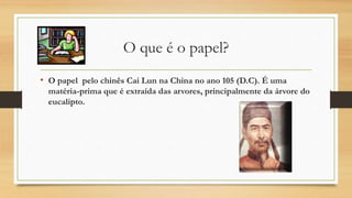 O que é o papel?
• O papel pelo chinês Cai Lun na China no ano 105 (D.C). É uma
matéria-prima que é extraída das arvores, principalmente da árvore do
eucalipto.
 