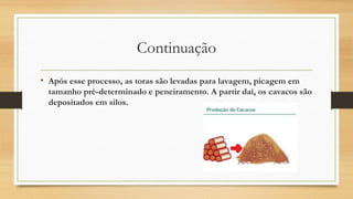 Continuação
• Após esse processo, as toras são levadas para lavagem, picagem em
tamanho pré-determinado e peneiramento. A partir daí, os cavacos são
depositados em silos.
 