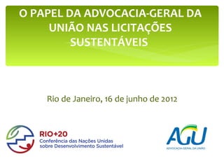 O PAPEL DA ADVOCACIA-GERAL DA
     UNIÃO NAS LICITAÇÕES
         SUSTENTÁVEIS



    Rio de Janeiro, 16 de junho de 2012
 