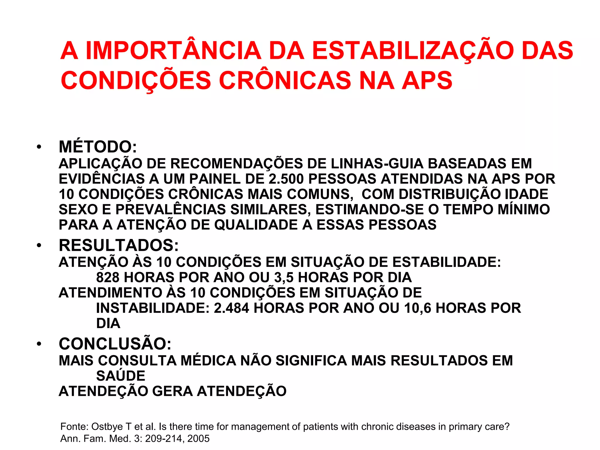 A IMPORTÂNCIA DA ESTABILIZAÇÃO DAS
  CONDIÇÕES CRÔNICAS NA APS

• MÉTODO:
  APLICAÇÃO DE RECOMENDAÇÕES DE LINHAS-GUIA BASEADAS EM
  EVIDÊNCIAS A UM PAINEL DE 2.500 PESSOAS ATENDIDAS NA APS POR
  10 CONDIÇÕES CRÔNICAS MAIS COMUNS, COM DISTRIBUIÇÃO IDADE
  SEXO E PREVALÊNCIAS SIMILARES, ESTIMANDO-SE O TEMPO MÍNIMO
  PARA A ATENÇÃO DE QUALIDADE A ESSAS PESSOAS
• RESULTADOS:
  ATENÇÃO ÀS 10 CONDIÇÕES EM SITUAÇÃO DE ESTABILIDADE:
      828 HORAS POR ANO OU 3,5 HORAS POR DIA
  ATENDIMENTO ÀS 10 CONDIÇÕES EM SITUAÇÃO DE
      INSTABILIDADE: 2.484 HORAS POR ANO OU 10,6 HORAS POR
      DIA
• CONCLUSÃO:
  MAIS CONSULTA MÉDICA NÃO SIGNIFICA MAIS RESULTADOS EM
       SAÚDE
  ATENDEÇÃO GERA ATENDEÇÃO

  Fonte: Ostbye T et al. Is there time for management of patients with chronic diseases in primary care?
  Ann. Fam. Med. 3: 209-214, 2005
 