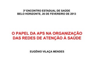 3º ENCONTRO ESTADUAL DE SAÚDE
  BELO HORIZONTE, 26 DE FEVEREIRO DE 2013




O PAPEL DA APS NA ORGANIZAÇÃO
DAS REDES DE ATENÇÃO À SAÚDE


          EUGÊNIO VILAÇA MENDES
 
