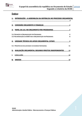 O papel da assembleia da república no Orçamento de Estado     2010
                                          Segundo o relatório da OCDE

Índice:

1- INTRODUÇÃO - A ASSEMBLEIA DA REPÚBLICA NO PROCESSO ORÇAMENTAL
                                                             2


2- COMISSÃO ORÇAMENTO E FINANÇAS                                      4


3- PAPEL DA A.R. NO ORÇAMENTO POR PROGRAMAS                           5


3.1- DEFINIÇÃO DE ORÇAMENTAÇÃO POR PROGRAMAS                          6
3.2- RECOMENDAÇÕES DA OCDE PARA A ORÇAMENTAÇÃO POR PROGRAMAS          8


4- UNIDADE TÉCNICA DE APOIO ORÇAMENTAL (UTAO)                         9


4.1 - PRINCÍPIOS DA EXCLUSIVIDADE E DO SEGREDO PROFISSIONAL          11


5- AVALIAÇÃO ORÇAMENTAL SEGUNDO PERITOS INDEPENDENTES                13


6-   CONCLUSÃO                                                       14


8- ANEXOS                                                            19




ISCAD
Administração e Gestão Pública - Macroeconomia e Finanças Públicas
                                                                          1
 