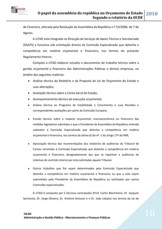 O papel da assembleia da república no Orçamento de Estado                          2010
                                         Segundo o relatório da OCDE

de Fevereiro, alterada pela Resolução da Assembleia da República n.º 53/2006, de 7 de
Agosto.
       A UTAO está integrada na Direcção de Serviços de Apoio Técnico e Secretariado
(DSATS) e funciona sob orientação directa da Comissão Especializada que detenha a
competência em matéria orçamental e financeira, nos termos do presente
Regulamento Interno.
       Compete à UTAO elaborar estudos e documentos de trabalho técnico sobre a
gestão orçamental e financeira das Administrações Públicas e demais empresas, no
âmbito das seguintes matérias:
       Análise técnica do Relatório e da Proposta de Lei de Orçamento do Estado e
       suas alterações;
       Avaliação técnica sobre a Conta Geral do Estado;
       Acompanhamento técnico da execução orçamental;
       Análise técnica ao Programa de Estabilidade e Crescimento e suas Revisões e
       correspondentes avaliações por parte da Comissão Europeia;

       Estudo técnico sobre o impacto orçamental, macroeconómico ou financeiro das
       medidas legislativas admitidas e que o Presidente da Assembleia da República entenda
       submeter à Comissão Especializada que detenha a competência em matéria
       orçamental e financeira, nos termos da alínea d) do nº. 1 do artigo 17º do RAR;

       Apreciação técnica das recomendações dos relatórios de auditorias do Tribunal de
       Contas remetidos à Comissão Especializada que detenha a competência em matéria
       orçamental e financeira, designadamente dos que se reportam a auditorias de
       sistemas de controlo interno por esta solicitadas aquele Tribunal.

       Outros trabalhos que lhe sejam determinados pela Comissão Especializada que
       detenha a competência em matéria orçamental e financeira ou que a esta sejam
       submetidos pelo Presidente da Assembleia da República ou solicitados por outras
       Comissões especializadas.

       A UTAO é composta por 5 técnicos contratados (Prof. Carlos Marinheiro, Dr. Joaquim
Sarmento, Dr. Jorge Oliveira, Dr. António Antunes e o Dr. João Lobato) nos termos da Lei de




ISCAD
Administração e Gestão Pública - Macroeconomia e Finanças Públicas
                                                                                              10
 