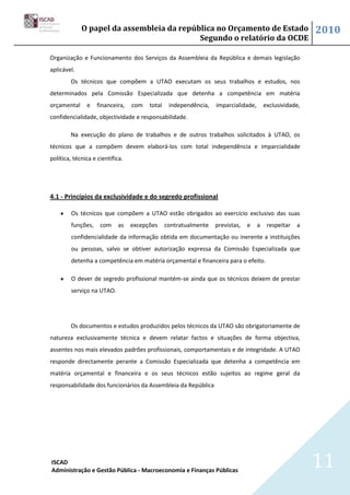 O papel da assembleia da república no Orçamento de Estado                                   2010
                                           Segundo o relatório da OCDE

Organização e Funcionamento dos Serviços da Assembleia da República e demais legislação
aplicável.
        Os técnicos que compõem a UTAO executam os seus trabalhos e estudos, nos
determinados pela Comissão Especializada que detenha a competência em matéria
orçamental     e    financeira,   com   total    independência,   imparcialidade,       exclusividade,
confidencialidade, objectividade e responsabilidade.

        Na execução do plano de trabalhos e de outros trabalhos solicitados à UTAO, os
técnicos que a compõem devem elaborá-los com total independência e imparcialidade
política, técnica e científica.




4.1 - Princípios da exclusividade e do segredo profissional

         Os técnicos que compõem a UTAO estão obrigados ao exercício exclusivo das suas
         funções,    com     as   excepções     contratualmente   previstas,   e    a    respeitar   a
         confidencialidade da informação obtida em documentação ou inerente a instituições
         ou pessoas, salvo se obtiver autorização expressa da Comissão Especializada que
         detenha a competência em matéria orçamental e financeira para o efeito.

         O dever de segredo profissional mantém-se ainda que os técnicos deixem de prestar
         serviço na UTAO.




        Os documentos e estudos produzidos pelos técnicos da UTAO são obrigatoriamente de
natureza exclusivamente técnica e devem relatar factos e situações de forma objectiva,
assentes nos mais elevados padrões profissionais, comportamentais e de integridade. A UTAO
responde directamente perante a Comissão Especializada que detenha a competência em
matéria orçamental e financeira e os seus técnicos estão sujeitos ao regime geral da
responsabilidade dos funcionários da Assembleia da República




ISCAD
Administração e Gestão Pública - Macroeconomia e Finanças Públicas
                                                                                                         11
 