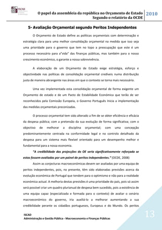 O papel da assembleia da república no Orçamento de Estado                    2010
                                          Segundo o relatório da OCDE

   5- Avaliação Orçamental segundo Peritos Independentes

       O Orçamento de Estado define as políticas orçamentais com determinação e
estratégia clara para uma melhor consolidação orçamental na medida que isso seja
uma prioridade para o governo que tem no topo a preocupação que este é um
processo necessário para a”vida” das finanças públicas, mas também para o nosso
crescimento económico, o garante a nossa sobrevivência.

       A elaboração de um Orçamento de Estado exige estratégia, esforço e
objectividade nas políticas de consolidação orçamental credíveis numa distribuição
justa de maneira abrangente nas áreas em que o contexto se torna mais necessário.

       Uma vez implementada esta consolidação orçamental de forma exigente um
Orçamento de estado e de um Pacto de Estabilidade Económica que terão de ser
reconhecidos pela Comissão Europeia, o Governo Português Inicia a implementação
das medidas orçamentais preconizadas.

       O processo orçamental tem sido alterado a fim de se obter eficiência e eficácia
da despesa pública; com a pretensão da sua evolução de forma significativa; com o
objectivo   de   melhorar    a    disciplina   orçamental;    com    uma   concepção
predominantemente centrada na conformidade legal e no controlo detalhado da
despesa para um sistema mais flexível orientado para um desempenho melhor e
fundamental para a nossa economia.
       “A credibilidade das projecções do OE seria significativamente reforçada se
estas fossem avaliadas por um painel de peritos independentes.” (OCDE, 2008)
       Assim as conjecturas macroeconómicas devem ser avaliadas por uma equipa de
peritos independentes, pois, no presente, têm sido elaboradas previsões acerca da
evolução económica de Portugal que tendem para o optimismo e não para a realidade
económica actual. A melhoria destas previsões é uma prioridade do país, pois só assim
será possível criar um quadro plurianual de despesa bem sucedido, pois a existência de
uma equipa capaz (especializada e formada para o contexto) de avaliar o cenário
macroeconómico do governo, iria auxiliá-lo a melhorar aumentando a sua
credibilidade perante os cidadãos portugueses, Europeus e do Mundo. Os peritos

ISCAD
Administração e Gestão Pública - Macroeconomia e Finanças Públicas
                                                                                         13
 