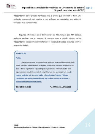 O papel da assembleia da república no Orçamento de Estado               2010
                                           Segundo o relatório da OCDE

independentes serão pessoas formadas para o efeito, que tenderam a fazer uma
avaliação orçamental mais realista e com enfoque nos resultados, sem vícios da
vontade e mais transparentes.




       Segundo a Notícia do dia 3 de Dezembro de 2011 lançada pela RTP Notícias,
podemos verificar que o governo já avançou com a criação destes peritos
independentes e esperam assim melhorias nos objectivos traçados, ajudando assim na
progressão do País.



  RTP NOTICIAS

  Política

             O governo aprovou em Conselho de Ministros uma medida que terá ainda
  de ser aprovada no Parlamento, que prevê a fixação de um limite de médio prazo
  para o défice orçamental, o que obrigará os governos a definirem tectos para
  algumas despesas válidos para toda a legislatura, e não apenas por um ano. O
  mesmo projecto, cria um novo órgão, o Conselho das Finanças Públicas,
  constituído por peritos independentes, que terá de pronunciar-se sobre a
  viabilidade dos objectivos traçados.


  2010-12-03 21:02:05                            Por: RTP Notícias, 3/12/2010




ISCAD
Administração e Gestão Pública - Macroeconomia e Finanças Públicas
                                                                                     14
 
