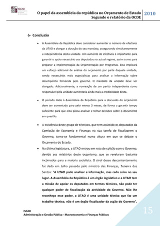 O papel da assembleia da república no Orçamento de Estado                         2010
                                        Segundo o relatório da OCDE



   6- Conclusão

              A Assembleia da República deve considerar aumentar o número de efectivos
              da UTAO e alongar a duração do seu mandato, assegurando simultaneamente
              a independência desta unidade. Um aumento de efectivos é importante para
              garantir o apoio necessário aos deputados no actual regime, assim como para
              preparar a implementação da Orçamentação por Programas. Esta implicará
              um esforço adicional de análise do orçamento por parte daquela unidade,
              sendo necessários mais especialistas para analisar a informação sobre
              desempenho fornecida pelo governo. O mandato da unidade deve ser
              alongado. Adicionalmente, a nomeação de um perito independente como
              responsável pela unidade aumentaria ainda mais a credibilidade desta.

              O período dado à Assembleia da República para a discussão do orçamento
              deve ser aumentado para pelo menos 3 meses, de forma a garantir tempo
              suficiente para que esta possa analisar e tomar decisões sobre o documento
              em questão.

              A existência deste grupo de técnicos, que tem assistido os deputados da
              Comissão de Economia e Finanças na sua tarefa de fiscalizarem o
              Governo, torna-se fundamental numa altura em que se debate o
              Orçamento do Estado.
              Na última legislatura, a UTAO entrou em rota de colisão com o Governo,
              devido aos relatórios deste organismo, que se revelaram bastante
              incómodos para a maioria socialista. O sinal desse descontentamento
              foi dado em Julho passado pelo ministro das Finanças, Teixeira dos
              Santos: "A UTAO pode analisar a informação, mas cada coisa no seu
              lugar. A Assembleia da República é um órgão legislativo e a UTAO tem
              a missão de apoiar os deputados em termos técnicos, não pode ter
              qualquer poder de fiscalização da actividade do Governo. Não lhe
              reconheço esse poder, a UTAO é uma unidade técnica que faz um
              trabalho técnico, não é um órgão fiscalizador da acção do Governo",

ISCAD
Administração e Gestão Pública - Macroeconomia e Finanças Públicas
                                                                                            15
 