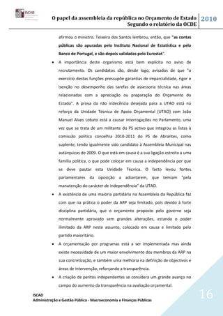 O papel da assembleia da república no Orçamento de Estado                     2010
                                        Segundo o relatório da OCDE

              afirmou o ministro. Teixeira dos Santos lembrou, então, que "as contas
              públicas são apuradas pelo Instituto Nacional de Estatística e pelo
              Banco de Portugal, e são depois validadas pelo Eurostat".
              A importância deste organismo está bem explícita no aviso de
              recrutamento. Os candidatos são, desde logo, avisados de que "o
              exercício destas funções pressupõe garantias de imparcialidade, rigor e
              isenção no desempenho das tarefas de assessoria técnica nas áreas
              relacionadas com a apreciação ou preparação do Orçamento do
              Estado". A prova da não indecência desejada para a UTAO está no
              reforço da Unidade Técnica de Apoio Orçamental (UTAO) com João
              Manuel Alves Lobato está a causar interrogações no Parlamento, uma
              vez que se trata de um militante do PS activo que integrou as listas à
              comissão política concelhia 2010-2011 do PS de Abrantes, como
              suplente, tendo igualmente sido candidato à Assembleia Municipal nas
              autárquicas de 2009. O que está em causa é a sua ligação estreita a uma
              família política, o que pode colocar em causa a independência por que
              se deve pautar esta Unidade Técnica. O facto levou fontes
              parlamentares da oposição a adiantarem, que temiam "pela
              manutenção do carácter de independência" da UTAO.
              A existência de uma maioria partidária na Assembleia da República faz
              com que na prática o poder da ARP seja limitado, pois devido à forte
              disciplina partidária, que o orçamento proposto pelo governo seja
              normalmente aprovado sem grandes alterações, estando o poder
              ilimitado da ARP neste assunto, colocado em causa e limitado pelo
              partido maioritário.
              A orçamentação por programas está a ser implementada mas ainda
              existe necessidade de um maior envolvimento dos membros da ARP na
              sua concretização, e também uma melhoria na definição de objectivos e
              áreas de intervenção, reforçando a transparência.
              A criação de peritos independentes se considera um grande avanço no
              campo do aumento da transparência na avaliação orçamental.

ISCAD
Administração e Gestão Pública - Macroeconomia e Finanças Públicas
                                                                                        16
 