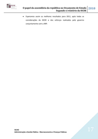 O papel da assembleia da república no Orçamento de Estado             2010
                                        Segundo o relatório da OCDE

              Esperamos assim os melhores resultados para 2011, após todas as
              considerações da OCDE e dos esforços realizados pelo governo
              conjuntamente com a ARP.




ISCAD
Administração e Gestão Pública - Macroeconomia e Finanças Públicas
                                                                                17
 