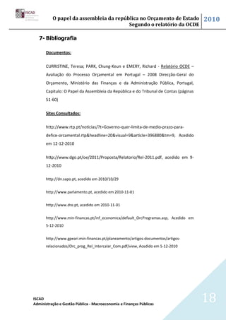 O papel da assembleia da república no Orçamento de Estado                   2010
                                        Segundo o relatório da OCDE

   7- Bibliografia

      Documentos:


      CURRISTINE, Teresa; PARK, Chung-Keun e EMERY, Richard - Relatório OCDE –
      Avaliação do Processo Orçamental em Portugal – 2008 Direcção-Geral do
      Orçamento, Ministério das Finanças e da Administração Pública, Portugal,
      Capitulo: O Papel da Assembleia da República e do Tribunal de Contas (páginas
      51-60)


      Sites Consultados:


      http://www.rtp.pt/noticias/?t=Governo-quer-limita-de-medio-prazo-para-
      defice-orcamental.rtp&headline=20&visual=9&article=396880&tm=9, Acedido
      em 12-12-2010


      http://www.dgo.pt/oe/2011/Proposta/Relatorio/Rel-2011.pdf, acedido em 9-
      12-2010

      http://dn.sapo.pt, acedido em 2010/10/29


      http://www.parlamento.pt, acedido em 2010-11-01


      http://www.dre.pt, acedido em 2010-11-01


      http://www.min-financas.pt/inf_economica/default_OrcProgramas.asp, Acedido em
      5-12-2010


      http://www.gpeari.min-financas.pt/planeamento/artigos-documentos/artigos-
      relacionados/Orc_prog_Rel_Intercalar_Com.pdf/view, Acedido em 5-12-2010




ISCAD
Administração e Gestão Pública - Macroeconomia e Finanças Públicas
                                                                                      18
 