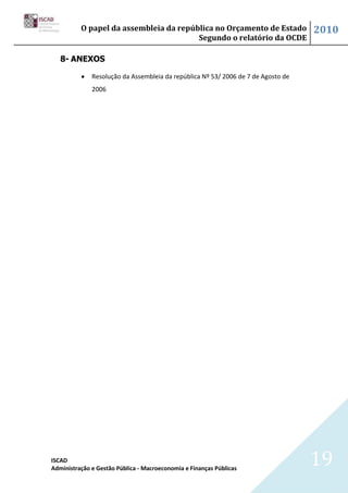 O papel da assembleia da república no Orçamento de Estado                2010
                                        Segundo o relatório da OCDE

   8- ANEXOS

              Resolução da Assembleia da república Nº 53/ 2006 de 7 de Agosto de
              2006




ISCAD
Administração e Gestão Pública - Macroeconomia e Finanças Públicas
                                                                                   19
 