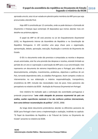 O papel da assembleia da república no Orçamento de Estado                      2010
                                        Segundo o relatório da OCDE

aprovado uma lei, esta irá ser votada em plenário pelos membros da ARP para que seja
pronunciada a decisão final.

       Hoje ARP é constituída por 12 comissões, onde se pode destacar a Comissão de
Orçamento e Finanças (que contempla 19 deputados) que iremos abordar mais em
detalhe nas próximas páginas.

       O papel da ARP no OE está previsto na Lei de Enquadramento Orçamental
(LEO), no Regulamento Interno da Assembleia da República e na Constituição da
República Portuguesa. A LEO constitui uma peça chave para a organização,
apresentação, debate, aprovação, execução, fiscalização e controlo do Orçamento de
Estado.

       O OE é o documento onde são previstas e computadas as receitas e despesas
anuais autorizadas, este faz uma previsão das despesas e receitas, estando limitado ao
período de um ano e à aprovação e autorização da ARP para a sua concretização. Este
representa um documento de extrema importância para o Portugal, pois reflecte o
desenvolvimento, ambições, investimentos, problemas, objectivos e políticas de um
País, tornando dependentes dele, os cidadãos Portugueses. Assim compete a todos os
intervenientes na sua elaboração a máxima responsabilização, transparência,
envolvência da ARP, inclusão das necessidades reais do povo. Estes pareceres são
perceptíveis no relatório da OCDE - Avaliação do Processo Orçamental em Portugal.

       Este relatório foi realizado após a solicitação das autoridades portuguesas e
pretende proporcionar “uma visão alargada do processo orçamental do país em
análise, avaliar experiências nacionais à luz das melhores práticas internacionais,
bem como delinear recomendações de política”. (OCDE, 2008)

       Ao longo deste documento pretendemos abordar os diferentes pareceres da
OCDE para Portugal e bem como a implementação e avaliação, incidindo no capítulo:
“O Papel da Assembleia da República e do Tribunal de Contas no Orçamento de
Estado” presente no relatório da OCDE.




ISCAD
Administração e Gestão Pública - Macroeconomia e Finanças Públicas
                                                                                         3
 