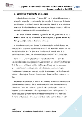 O papel da assembleia da república no Orçamento de Estado                    2010
                                         Segundo o relatório da OCDE

   2- Comissão Orçamento e Finanças

        A Comissão de Orçamento e Finanças (COF) exerce a incumbência central de
   discussão, aprovação e monitorização da execução do Orçamento do Estado,
   também dirige idoneidades em sede legislativa e de fiscalização da actividade do
   Governo e da Administração que, lato sensu, contenda com as finanças públicas e
   com as áreas tuteladas pelo Ministério das Finanças.

        “No actual contexto económico e financeiro do País, pode dizer-se que se
   trata de áreas em que se centram as preocupações da grande maioria dos
   Portugueses”. (Comissão AR Orçamento e Finanças)

   A Comissão de Orçamento e Finanças desempenha, assim, a missão de contribuir,
com o trabalho, empenho e diligência dos Deputados que a integram, para um efectivo
acompanhamento e controlo político do orçamento e das finanças públicas, e,
concomitantemente, para a efectiva qualificação da vida democrática em Portugal.

   Assim, após a apresentação do Orçamento de Estado a COF e as comissões
sectoriais dão inicio à discussão do mesmo, apresentando seu parecer formal no prazo
de 20 dias após a exibição do Ministro das Finanças. Este parecer é necessário para
que a proposta de orçamento possa ser submetida a debate, assim como para a
votação dos princípios gerais em sessão plenária convocada para esse fim. Esta sessão
plenária e o debate geral decorrem tipicamente em Outubro, e têm a duração de três
dias.

   No princípio de Novembro, a Comissão de Orçamento e Finanças realiza audiências
com o Ministro das Finanças, com os ministros sectoriais, com representantes das
autoridades locais e com peritos não governamentais. As alterações podem ser
propostas quer individualmente pelos deputados quer pelos partidos políticos. Os
deputados que desejem alterar o orçamento devem apresentar a sua alteração à
Comissão de Orçamento e Finanças, explicando os efeitos e o impacto orçamental.




ISCAD
Administração e Gestão Pública - Macroeconomia e Finanças Públicas
                                                                                        4
 