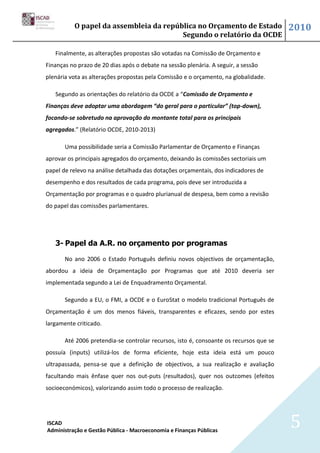 O papel da assembleia da república no Orçamento de Estado                     2010
                                        Segundo o relatório da OCDE

   Finalmente, as alterações propostas são votadas na Comissão de Orçamento e
Finanças no prazo de 20 dias após o debate na sessão plenária. A seguir, a sessão
plenária vota as alterações propostas pela Comissão e o orçamento, na globalidade.

   Segundo as orientações do relatório da OCDE a “Comissão de Orçamento e
Finanças deve adoptar uma abordagem “do geral para o particular” (top-down),
focando-se sobretudo na aprovação do montante total para os principais
agregados.” (Relatório OCDE, 2010-2013)

       Uma possibilidade seria a Comissão Parlamentar de Orçamento e Finanças
aprovar os principais agregados do orçamento, deixando às comissões sectoriais um
papel de relevo na análise detalhada das dotações orçamentais, dos indicadores de
desempenho e dos resultados de cada programa, pois deve ser introduzida a
Orçamentação por programas e o quadro plurianual de despesa, bem como a revisão
do papel das comissões parlamentares.




   3- Papel da A.R. no orçamento por programas

       No ano 2006 o Estado Português definiu novos objectivos de orçamentação,
abordou a ideia de Orçamentação por Programas que até 2010 deveria ser
implementada segundo a Lei de Enquadramento Orçamental.

       Segundo a EU, o FMI, a OCDE e o EuroStat o modelo tradicional Português de
Orçamentação é um dos menos fiáveis, transparentes e eficazes, sendo por estes
largamente criticado.

       Até 2006 pretendia-se controlar recursos, isto é, consoante os recursos que se
possuía (inputs) utilizá-los de forma eficiente, hoje esta ideia está um pouco
ultrapassada, pensa-se que a definição de objectivos, a sua realização e avaliação
facultando mais ênfase quer nos out-puts (resultados), quer nos outcomes (efeitos
socioeconómicos), valorizando assim todo o processo de realização.




ISCAD
Administração e Gestão Pública - Macroeconomia e Finanças Públicas
                                                                                        5
 