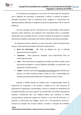 O papel da assembleia da república no Orçamento de Estado                    2010
                                         Segundo o relatório da OCDE

       Um Orçamento por programas é uma forma de estruturação do Orçamento,
com o objectivo de racionalizar a preparação e reforçar o controlo da gestão e
execução orçamental, assim os programas visam assegurar o cumprimento dos
objectivos políticos definidos no Programa do Governo apresentado à AR no inicio da
legislatura.

       Uma das vantagens da OP é transparência da orçamentação, sendo possível
relacionar vários objectivos num objectivo final, financiando todas as actividades
relacionadas com a produção de bens e serviços no âmbito do programa em questão,
permitindo ao cidadão a associação entre fundos e objectivos das políticas planeadas.

    Os programas possuem objectivos, os quais descrevem acções necessárias para
alcançar o desempenho pretendido, sendo assim compostos por:
        Áreas de Intervenção - ADI- Área da despesa em que a actuação
        governamental será realizada.
         Programas - Plano plurianual integrado numa determinada Área de
        Intervenção do Estado.
         Eixos - Nível intermédio de agregação de Acções que fazem sentido juntas,
        seja porque perseguem o mesmo Objectivo estratégico ou operacional, seja
        porque têm a mesma natureza.
         Acções - Conjunto coerente de Actividades e/ou Projectos desenvolvidos para
        produzir um dado resultado (output), tendo em vista a concretização dos
        impactos (outcomes) pretendidos para o Programa em que se insere.


       Segundo a GTIPOP (Grupo de Trabalho para a Implementação Piloto do
Orçamento por Programas) o OP envolve a criação de um ciclo plurianual de
planeamento, programação, orçamentação, controlo e avaliação do desempenho da
actuação do Estado, com vista a garantir aos contribuintes uma melhor aplicação dos
impostos, contribuindo para uma despesa pública que maximize os efeitos
socioeconómicos (outcomes) capazes de melhorar o seu nível de bem-estar, i.e.,
potenciar o value-money dos cidadãos. Assim, com o OP pretende-se aprimorar i
processo de alocação dos recursos públicos, tornando a actuação das entidades

ISCAD
Administração e Gestão Pública - Macroeconomia e Finanças Públicas
                                                                                        7
 