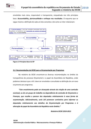 O papel da assembleia da república no Orçamento de Estado                  2010
                                         Segundo o relatório da OCDE

envolvidas mais clara, responsável e transparente, enquadrada nos três princípios
base: Accountability, plurianualidade e enfoque nos resultados. O esquema que se
segue mostra a definição de cada um dos conceitos e de como se inter-relacionam:




Figura 2: Princípios Base da OP




3.2- Recomendações da OCDE para a Orçamentação por Programas

       No relatório da OCDE encontram-se diversas recomendações no âmbito da
transparência do processo Orçamental e o papel da Assembleia da República, onde
podemos destacar que a A.R. deve ser envolvida e consultada na definição de um novo
orçamento por programas.

        “Este envolvimento pode ser alcançado através da criação de uma comissão
eventual, ou de um grupo de trabalho na dependência da comissão de Orçamento e
Finanças, que recolha o parecer dos deputados relativamente à nova forma de
orçamentação. Adicionalmente, seria útil promover seminários para informar os
deputados relativamente aos detalhes da Orçamentação por Programas e à
alteração do papel da Assembleia da República neste âmbito.”

                                                   Relatório OCDE 2010-2013



ISCAD
Administração e Gestão Pública - Macroeconomia e Finanças Públicas
                                                                                      8
 