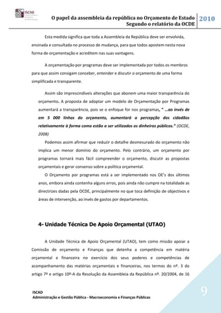 O papel da assembleia da república no Orçamento de Estado                   2010
                                         Segundo o relatório da OCDE

       Esta medida significa que toda a Assembleia da República deve ser envolvida,
ensinada e consultada no processo de mudança, para que todos apostem nesta nova
forma de orçamentação e acreditem nas suas vantagens.

       A orçamentação por programas deve ser implementada por todos os membros
para que assim consigam conceber, entender e discutir o orçamento de uma forma
simplificada e transparente.

       Assim são imprescindíveis alterações que abonem uma maior transparência do
   orçamento. A proposta de adoptar um modelo de Orçamentação por Programas
   aumentará a transparência, pois se o enfoque for nos programas, ” …ao invés de
   em 5 000 linhas do orçamento, aumentará a percepção dos cidadãos
   relativamente à forma como estão a ser utilizados os dinheiros públicos.” (OCDE,
   2008)
       Podemos assim afirmar que reduzir o detalhe desmesurado do orçamento não
   implica um menor domínio do orçamento. Pelo contrário, um orçamento por
   programas tornará mais fácil compreender o orçamento, discutir as propostas
   orçamentais e gerar consenso sobre a política orçamental.
       O Orçamento por programas está a ser implementado nos OE’s dos últimos
   anos, embora ainda contenha alguns erros, pois ainda não cumpre na totalidade as
   directrizes dadas pela OCDE, principalmente no que toca definição de objectivos e
   áreas de intervenção, ao invés de gastos por departamentos.




   4- Unidade Técnica De Apoio Orçamental (UTAO)


       A Unidade Técnica de Apoio Orçamental (UTAO), tem como missão apoiar a
Comissão de orçamento e Finanças que detenha a competência em matéria
orçamental e financeira no exercício dos seus poderes e competências de
acompanhamento das matérias orçamentais e financeiras, nos termos do nº. 3 do
artigo 7º e artigo 10º-A da Resolução da Assembleia da República nº. 20/2004, de 16



ISCAD
Administração e Gestão Pública - Macroeconomia e Finanças Públicas
                                                                                       9
 