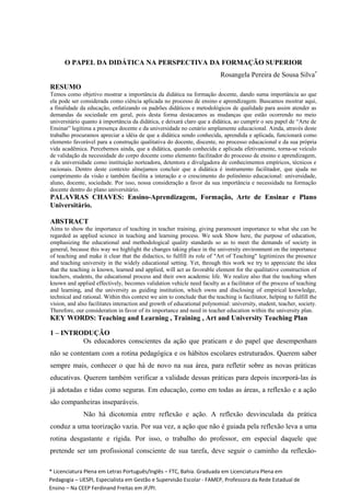 O PAPEL DA DIDÁTICA NA PERSPECTIVA DA FORMAÇÃO SUPERIOR
Rosangela Pereira de Sousa Silva*
RESUMO
Temos como objetivo mostrar a importância da didática na formação docente, dando suma importância ao que
ela pode ser considerada como ciência aplicada no processo de ensino e aprendizagem. Buscamos mostrar aqui,
a finalidade da educação, enfatizando os padrões didáticos e metodológicos de qualidade para assim atender as
demandas da sociedade em geral, pois desta forma destacamos as mudanças que estão ocorrendo no meio
universitário quanto à importância da didática, e deixará claro que a didática, ao cumprir o seu papel de “Arte de
Ensinar” legitima a presença docente e da universidade no cenário amplamente educacional. Ainda, através deste
trabalho procuramos apreciar a idéia de que a didática sendo conhecida, aprendida e aplicada, funcionará como
elemento favorável para a construção qualitativa do docente, discente, no processo educacional e da sua própria
vida acadêmica. Percebemos ainda, que a didática, quando conhecida e aplicada efetivamente, torna-se veículo
de validação da necessidade do corpo docente como elemento facilitador do processo de ensino e aprendizagem,
e da universidade como instituição norteadora, detentora e divulgadora de conhecimentos empíricos, técnicos e
racionais. Dentro deste contexto almejamos concluir que a didática é instrumento facilitador, que ajuda no
cumprimento da visão e também facilita a interação e o crescimento do polinômio educacional: universidade,
aluno, docente, sociedade. Por isso, nossa consideração a favor da sua importância e necessidade na formação
docente dentro do plano universitário.
PALAVRAS CHAVES: Ensino-Aprendizagem, Formação, Arte de Ensinar e Plano
Universitário.
ABSTRACT
Aims to show the importance of teaching in teacher training, giving paramount importance to what she can be
regarded as applied science in teaching and learning process. We seek Show here, the purpose of education,
emphasizing the educational and methodological quality standards so as to meet the demands of society in
general, because this way we highlight the changes taking place in the university environment on the importance
of teaching and make it clear that the didactics, to fulfill its role of "Art of Teaching" legitimizes the presence
and teaching university in the widely educational setting. Yet, through this work we try to appreciate the idea
that the teaching is known, learned and applied, will act as favorable element for the qualitative construction of
teachers, students, the educational process and their own academic life. We realize also that the teaching when
known and applied effectively, becomes validation vehicle need faculty as a facilitator of the process of teaching
and learning, and the university as guiding institution, which owns and disclosing of empirical knowledge,
technical and rational. Within this context we aim to conclude that the teaching is facilitator, helping to fulfill the
vision, and also facilitates interaction and growth of educational polynomial: university, student, teacher, society.
Therefore, our consideration in favor of its importance and need in teacher education within the university plan.
KEY WORDS: Teaching and Learning , Training , Art and University Teaching Plan
1 – INTRODUÇÃO
Os educadores conscientes da ação que praticam e do papel que desempenham
não se contentam com a rotina pedagógica e os hábitos escolares estruturados. Querem saber
sempre mais, conhecer o que há de novo na sua área, para refletir sobre as novas práticas
educativas. Querem também verificar a validade dessas práticas para depois incorporá-las às
já adotadas e tidas como seguras. Em educação, como em todas as áreas, a reflexão e a ação
são companheiras inseparáveis.
Não há dicotomia entre reflexão e ação. A reflexão desvinculada da prática
conduz a uma teorização vazia. Por sua vez, a ação que não é guiada pela reflexão leva a uma
rotina desgastante e rígida. Por isso, o trabalho do professor, em especial daquele que
pretende ser um profissional consciente de sua tarefa, deve seguir o caminho da reflexão-
* Licenciatura Plena em Letras Português/Inglês – FTC, Bahia. Graduada em Licenciatura Plena em
Pedagogia – UESPI, Especialista em Gestão e Supervisão Escolar - FAMEP, Professora da Rede Estadual de
Ensino – Na CEEP Ferdinand Freitas em JF/PI.
 